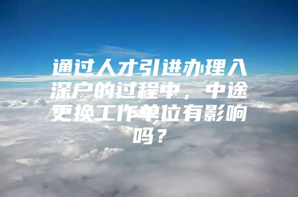 通过人才引进办理入深户的过程中，中途更换工作单位有影响吗？