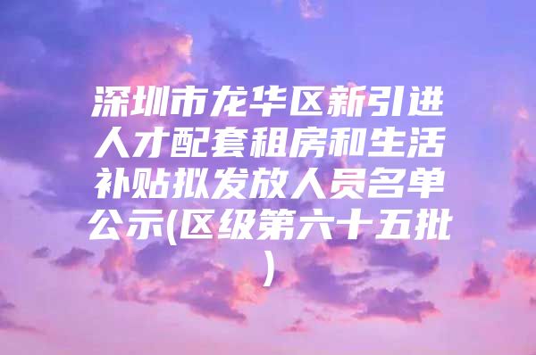 深圳市龙华区新引进人才配套租房和生活补贴拟发放人员名单公示(区级第六十五批)