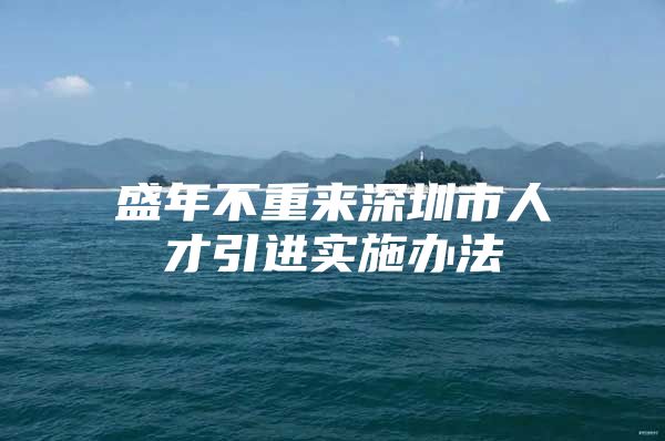 盛年不重来深圳市人才引进实施办法