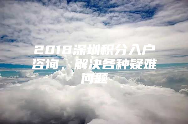 2018深圳积分入户咨询，解决各种疑难问题