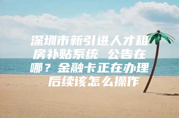 深圳市新引进人才租房补贴系统 公告在哪？金融卡正在办理 后续该怎么操作
