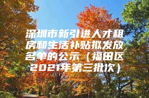 深圳市新引进人才租房和生活补贴拟发放名单的公示（福田区2021年第三批次）