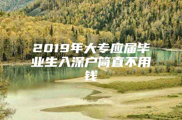 2019年大专应届毕业生入深户简直不用钱