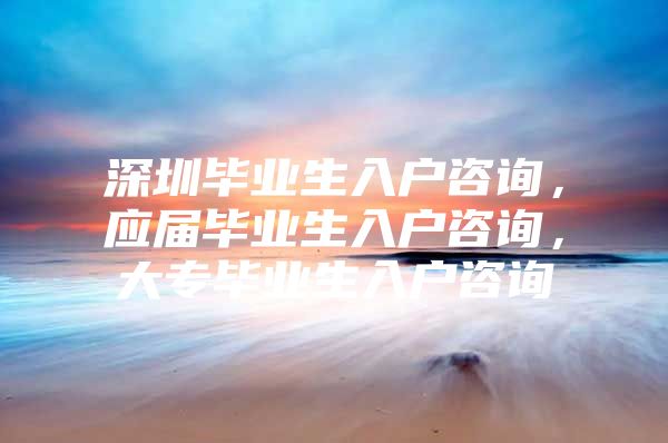 深圳毕业生入户咨询，应届毕业生入户咨询，大专毕业生入户咨询