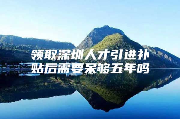 领取深圳人才引进补贴后需要呆够五年吗