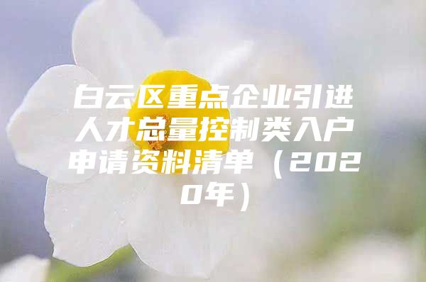 白云区重点企业引进人才总量控制类入户申请资料清单（2020年）