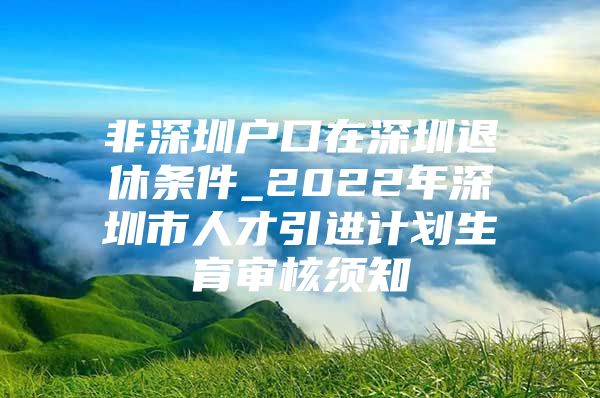 非深圳户口在深圳退休条件_2022年深圳市人才引进计划生育审核须知