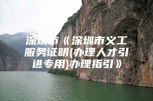 深圳市《深圳市义工服务证明(办理人才引进专用)办理指引》