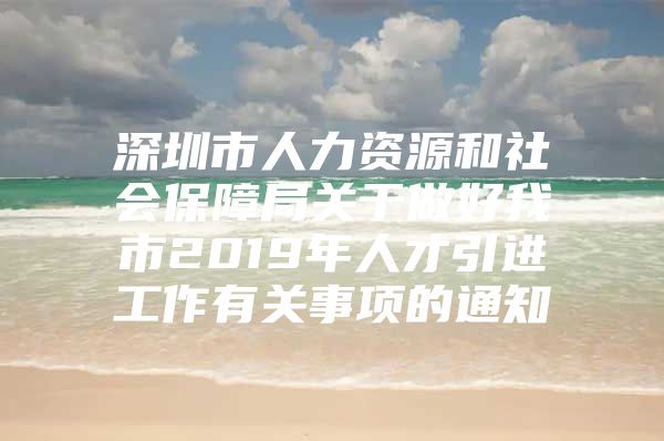 深圳市人力资源和社会保障局关于做好我市2019年人才引进工作有关事项的通知