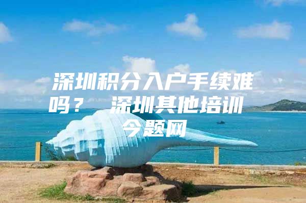 深圳积分入户手续难吗？ 深圳其他培训 今题网