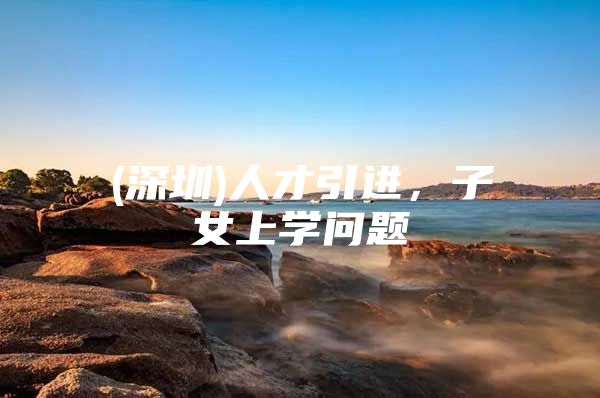 (深圳)人才引进，子女上学问题