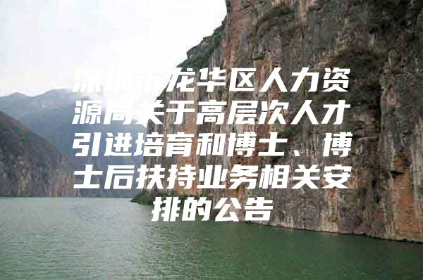 深圳市龙华区人力资源局关于高层次人才引进培育和博士、博士后扶持业务相关安排的公告