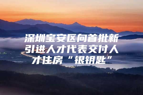 深圳宝安区向首批新引进人才代表交付人才住房“银钥匙”