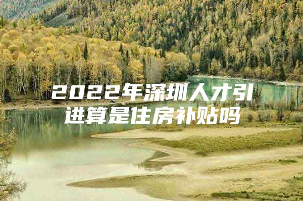 2022年深圳人才引进算是住房补贴吗