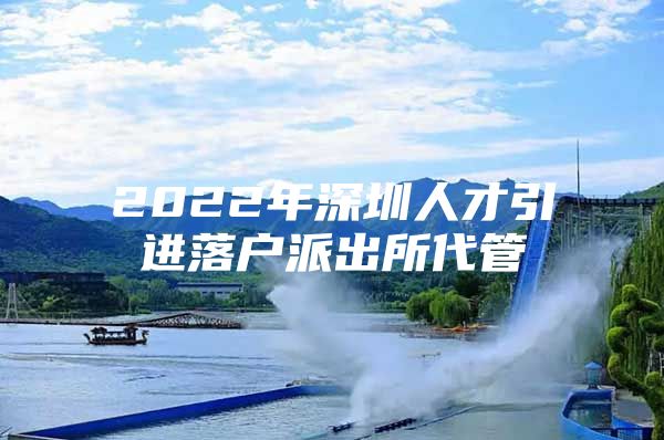 2022年深圳人才引进落户派出所代管