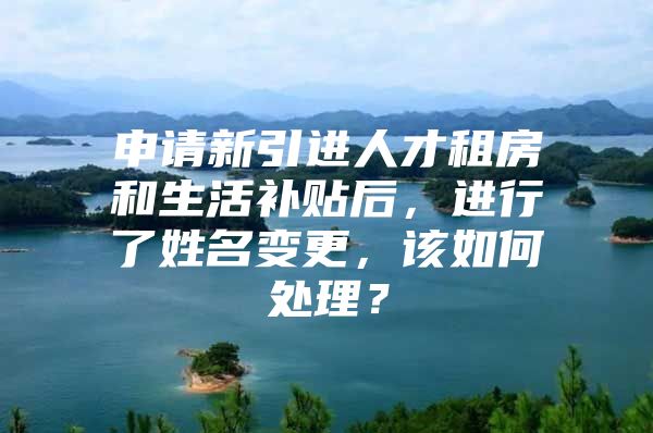 申请新引进人才租房和生活补贴后，进行了姓名变更，该如何处理？