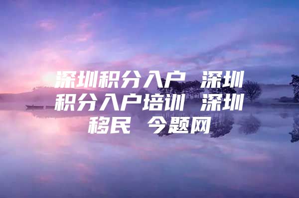 深圳积分入户 深圳积分入户培训 深圳移民 今题网