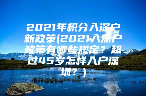 2021年积分入深户新政策(2021入深户政策有哪些规定？超过45岁怎样入户深圳？)
