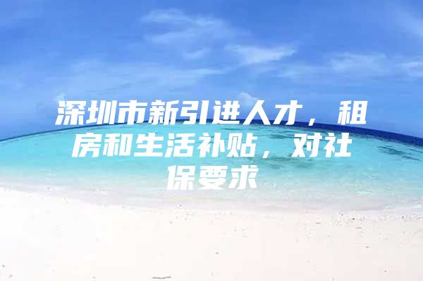 深圳市新引进人才，租房和生活补贴，对社保要求