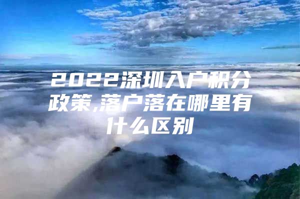 2022深圳入户积分政策,落户落在哪里有什么区别