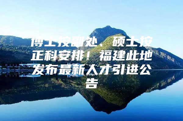 博士按副处、硕士按正科安排！福建此地发布最新人才引进公告