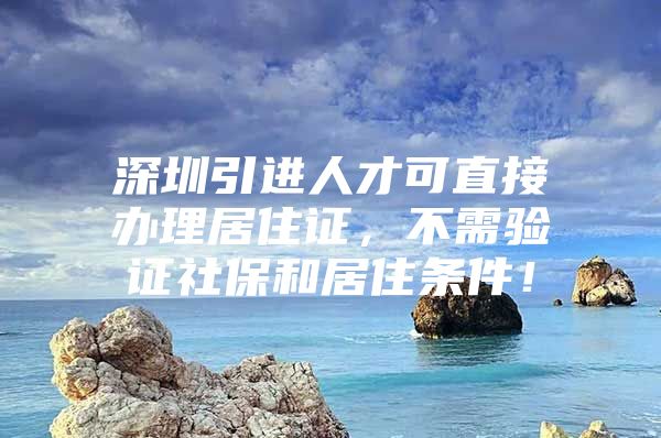 深圳引进人才可直接办理居住证，不需验证社保和居住条件！