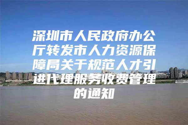 深圳市人民政府办公厅转发市人力资源保障局关于规范人才引进代理服务收费管理的通知