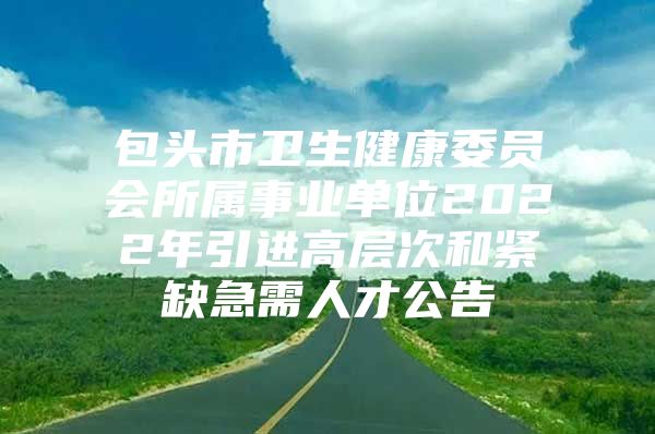 包头市卫生健康委员会所属事业单位2022年引进高层次和紧缺急需人才公告
