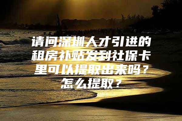 请问深圳人才引进的租房补贴发到社保卡里可以提取出来吗？怎么提取？