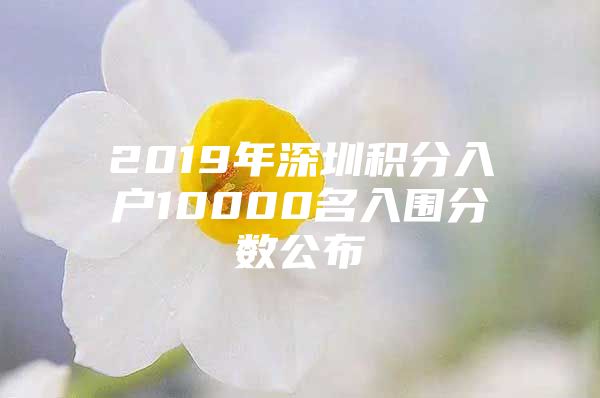 2019年深圳积分入户10000名入围分数公布