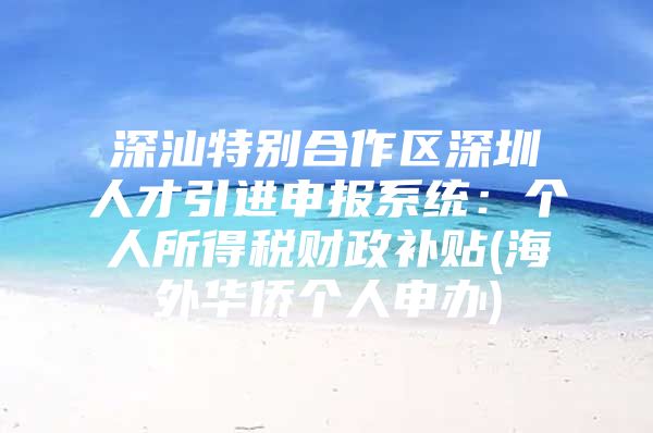 深汕特别合作区深圳人才引进申报系统：个人所得税财政补贴(海外华侨个人申办)