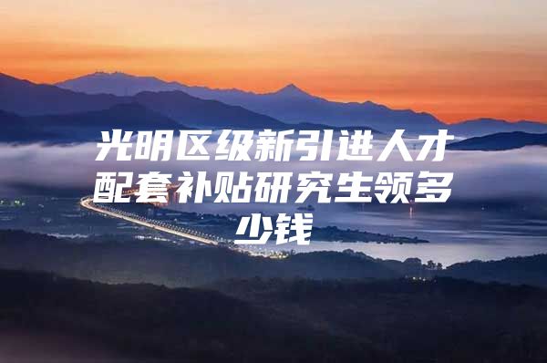 光明区级新引进人才配套补贴研究生领多少钱