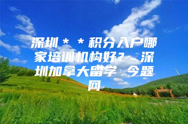 深圳＊＊积分入户哪家培训机构好？ 深圳加拿大留学 今题网