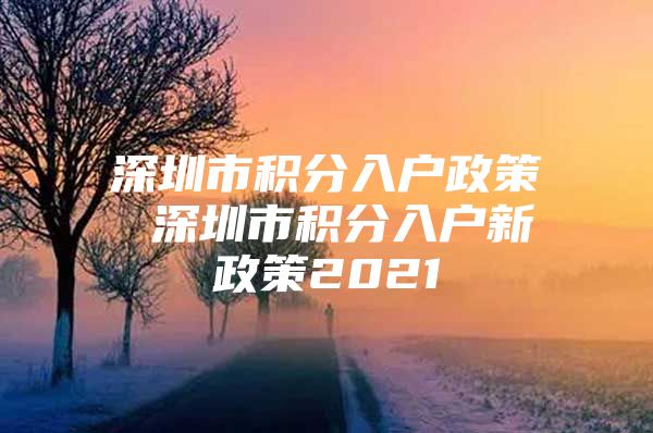 深圳市积分入户政策 深圳市积分入户新政策2021