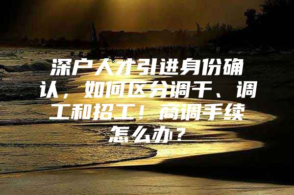 深户人才引进身份确认，如何区分调干、调工和招工！商调手续怎么办？