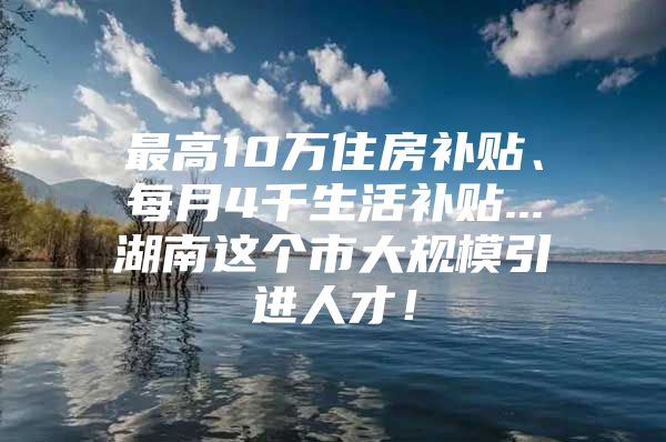 最高10万住房补贴、每月4千生活补贴...湖南这个市大规模引进人才！