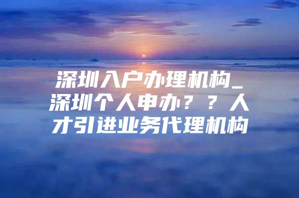 深圳入户办理机构_深圳个人申办？？人才引进业务代理机构