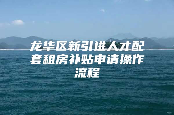龙华区新引进人才配套租房补贴申请操作流程