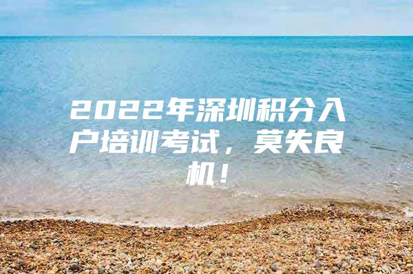 2022年深圳积分入户培训考试，莫失良机！