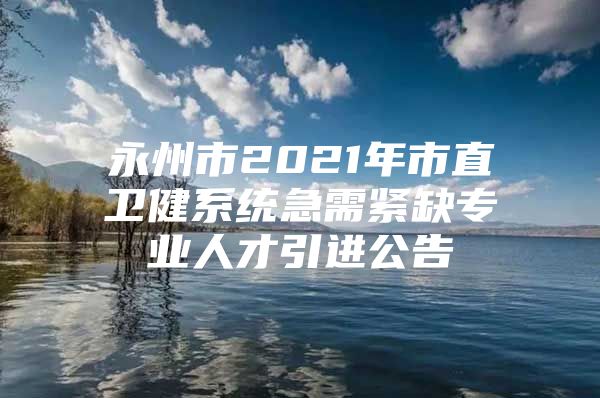 永州市2021年市直卫健系统急需紧缺专业人才引进公告