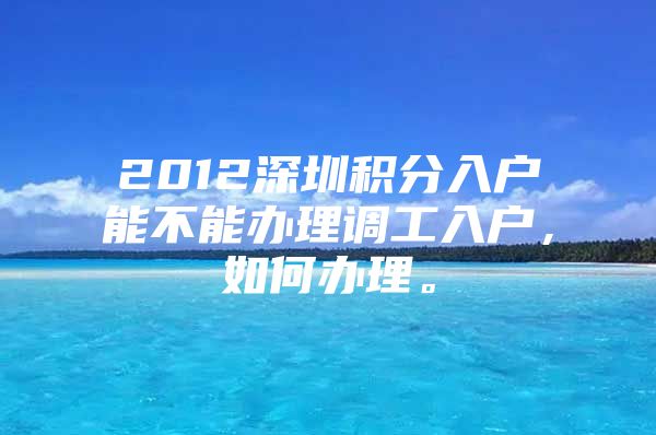 2012深圳积分入户能不能办理调工入户，如何办理。