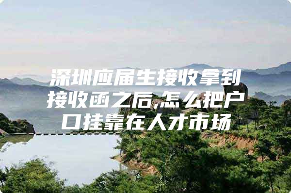 深圳应届生接收拿到接收函之后,怎么把户口挂靠在人才市场