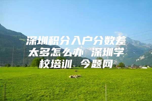 深圳积分入户分数差太多怎么办 深圳学校培训 今题网