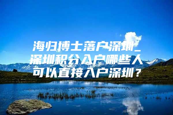 海归博士落户深圳_深圳积分入户哪些人可以直接入户深圳？