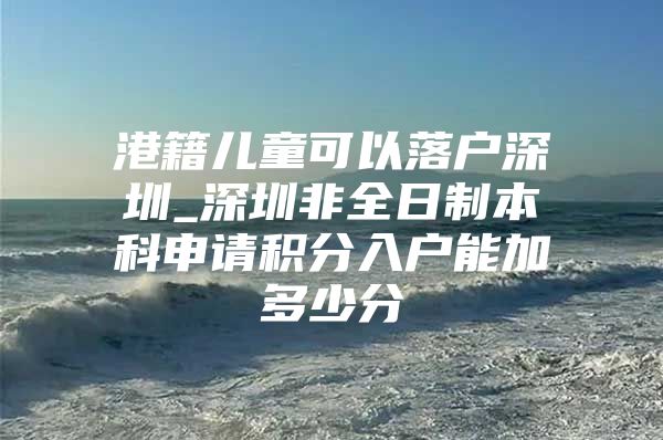 港籍儿童可以落户深圳_深圳非全日制本科申请积分入户能加多少分