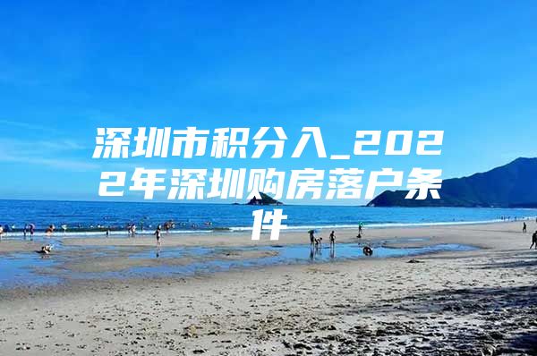 深圳市积分入_2022年深圳购房落户条件