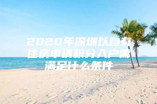 2020年深圳以自有住房申请积分入户需满足什么条件