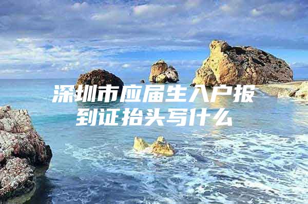 深圳市应届生入户报到证抬头写什么