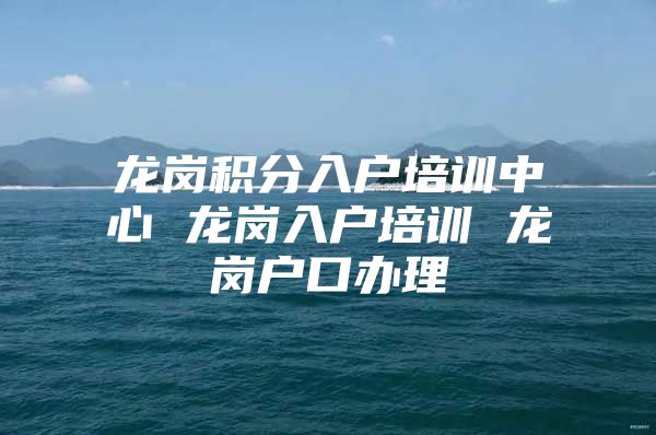 龙岗积分入户培训中心 龙岗入户培训 龙岗户口办理