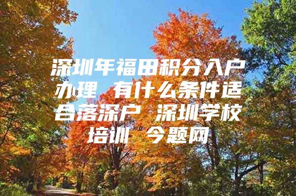 深圳年福田积分入户办理 有什么条件适合落深户 深圳学校培训 今题网